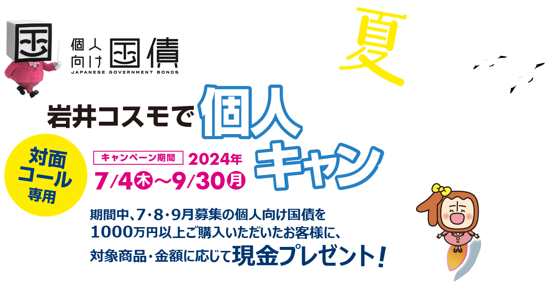 [対面・コール専用]岩井コスモで個人向け国債キャンペーン期間中、7・8・9月募集の個人向け国債を1000万円以上ご購入いただいたお客様に、対象商品・金額に応じて現金プレゼント！キャンペーン期間2024年7月4日(木)～9月30日(月)