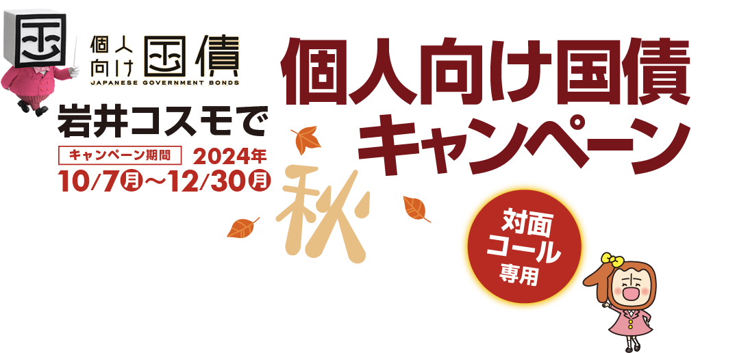 [対面・コール専用]岩井コスモで個人向け国債キャンペーン期間中、10・11・12月募集の個人向け国債を1000万円以上ご購入いただいたお客様に、対象商品・金額に応じて現金プレゼント！キャンペーン期間2024年10月7日(月)～12月30日(月)