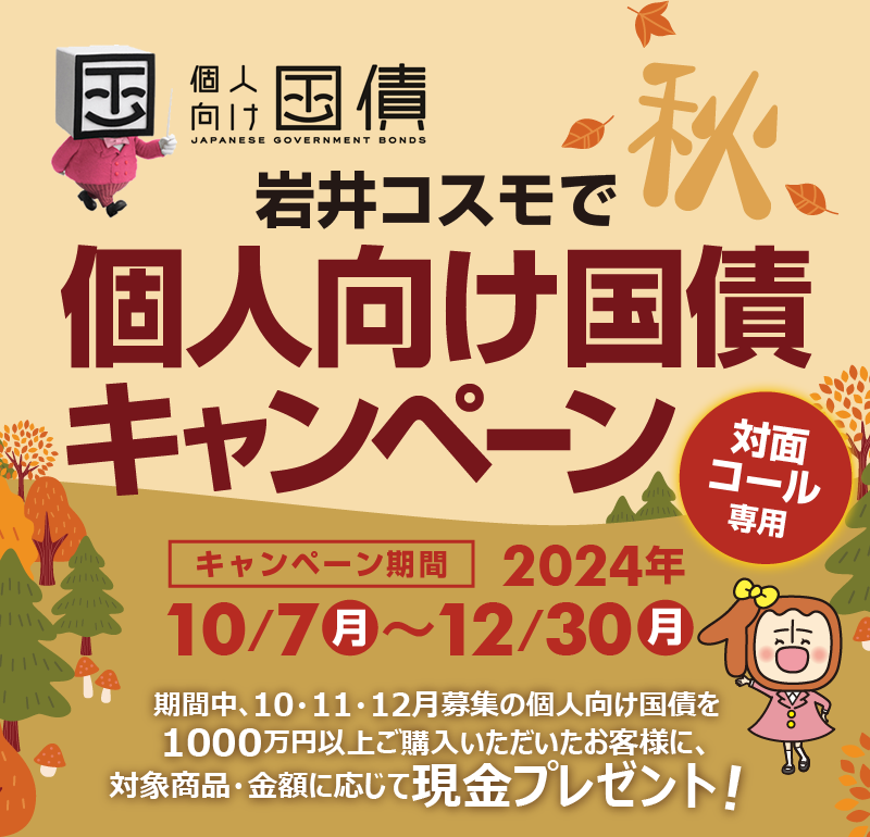 [対面・コール専用]岩井コスモで個人向け国債キャンペーン期間中、10・11・12月募集の個人向け国債を1000万円以上ご購入いただいたお客様に、対象商品・金額に応じて現金プレゼント！キャンペーン期間2024年10月7日(月)～12月30日(月)