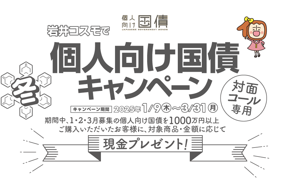 [対面・コール専用]岩井コスモで個人向け国債キャンペーン期間中、1・2・3月募集の個人向け国債を1000万円以上ご購入いただいたお客様に、対象商品・金額に応じて現金プレゼント！キャンペーン期間2025年1月9日(木)～3月31日(月)