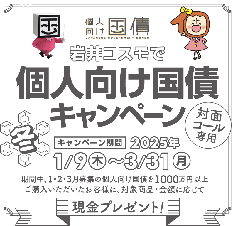 [対面・コール専用]岩井コスモで個人向け国債キャンペーン期間中、1・2・3月募集の個人向け国債を1000万円以上ご購入いただいたお客様に、対象商品・金額に応じて現金プレゼント！キャンペーン期間2025年1月9日(木)～3月31日(月)