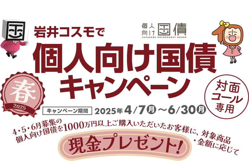 [対面・コール専用]岩井コスモで個人向け国債キャンペーン期間中、4・5・6月募集の個人向け国債を1000万円以上ご購入いただいたお客様に、対象商品・金額に応じて現金プレゼント！キャンペーン期間2025年4月7日(月)～6月30日(月)