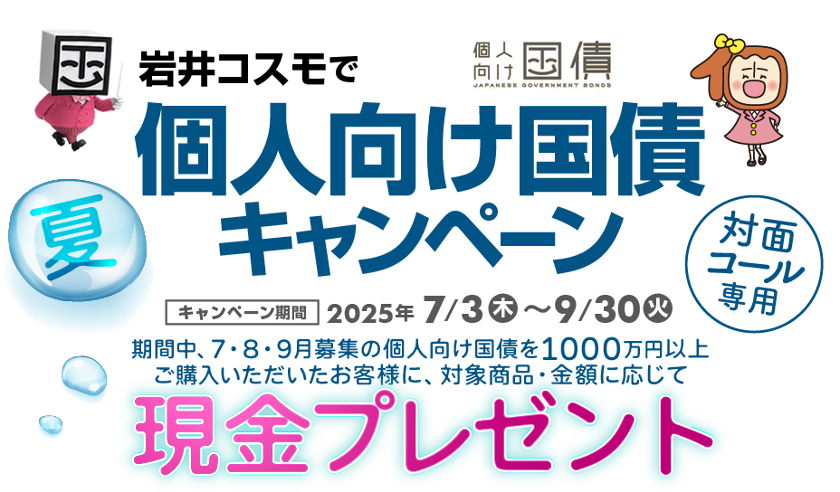 [対面・コール専用]岩井コスモで個人向け国債キャンペーン期間中、7・8・9月募集の個人向け国債を1000万円以上ご購入いただいたお客様に、対象商品・金額に応じて現金プレゼント！キャンペーン期間2025年7月3日(木)～9月30日(火)