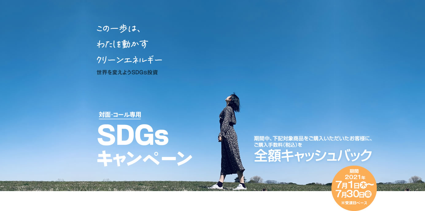 SDGsキャンペーン対面・コールのお客様専用全額キャッシュバック！購入期間：2021年7月1日(木)～7月30日(金)※受渡日ベース期間中、対象商品をご購入いただいたお客様に、<br>ご購入手数料(税込)を全額キャッシュバック！