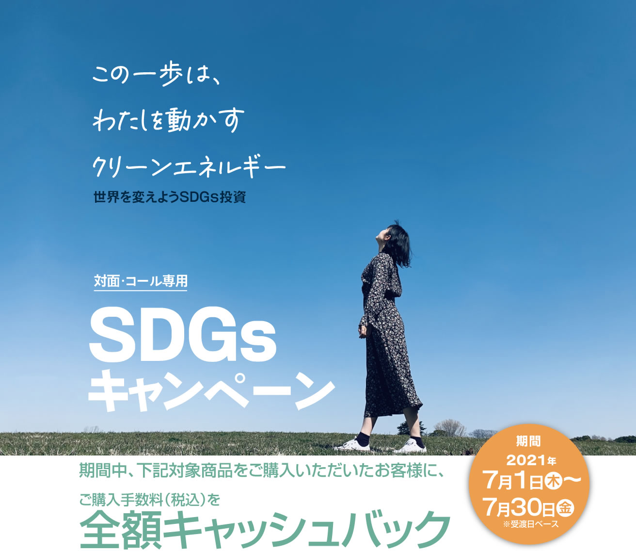 SDGsキャンペーン対面・コールのお客様専用全額キャッシュバック！購入期間：2021年7月1日(木)～7月30日(金)※受渡日ベース期間中、対象商品をご購入いただいたお客様に、<br>ご購入手数料(税込)を全額キャッシュバック！