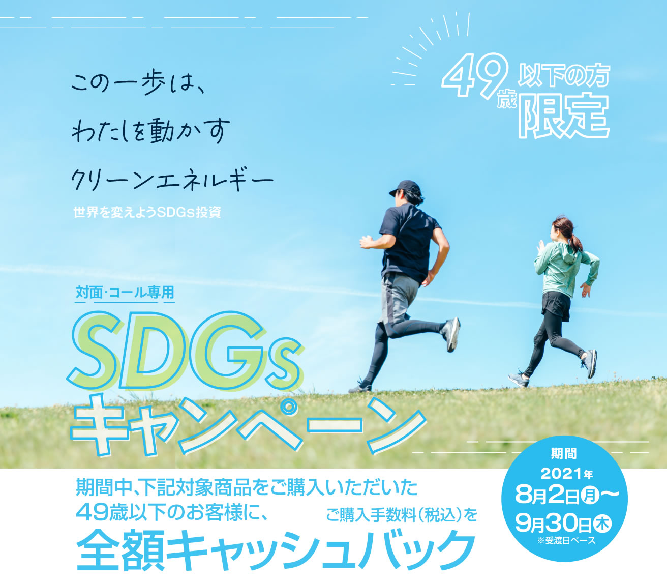 SDGsキャンペーン49歳以下の方限定！対面・コールのお客様専用全額キャッシュバック！購入期間：2021年8月2日(月)～9月30日(木)※受渡日ベース期間中、対象商品をご購入いただいた49歳以下のお客様に、<br>ご購入手数料(税込)を全額キャッシュバック！