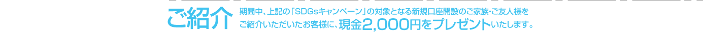 ご紹介期間中、上記の「SDGsキャンペーン」の対象となる新規口座開設のご家族・ご友人様をご紹介いただいた49歳以下のお客様に、現金2,000円をプレゼントいたします。