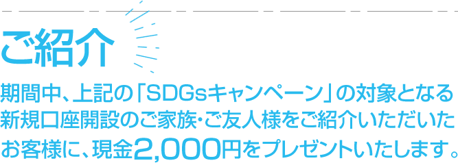 ご紹介期間中、上記の「SDGsキャンペーン」の対象となる新規口座開設のご家族・ご友人様をご紹介いただいた49歳以下のお客様に、現金2,000円をプレゼントいたします。