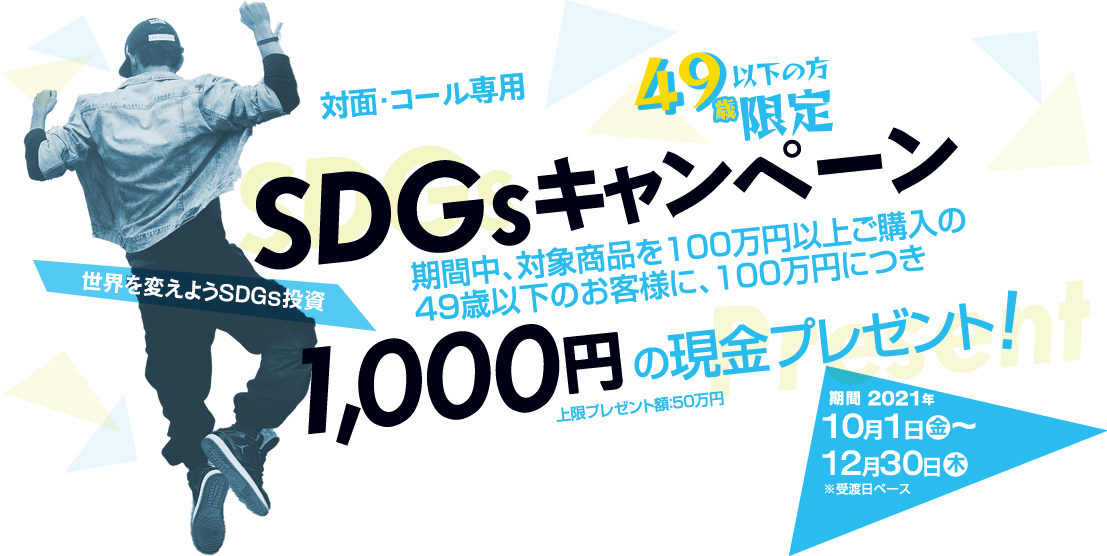 SDGsキャンペーン49歳以下の方限定！対面・コールのお客様専用購入期間：2021年10月1日(金)～12月30日(木)※受渡日ベース期間中、対象商品をご購入いただいた49歳以下のお客様に、100万円につき1,000円の現金プレゼント!