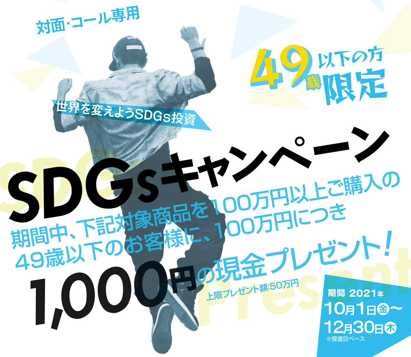 SDGsキャンペーン49歳以下の方限定！対面・コールのお客様専用購入期間：2021年10月1日(金)～12月30日(木)※受渡日ベース期間中、対象商品をご購入いただいた49歳以下のお客様に、100万円につき1,000円の現金プレゼント!
