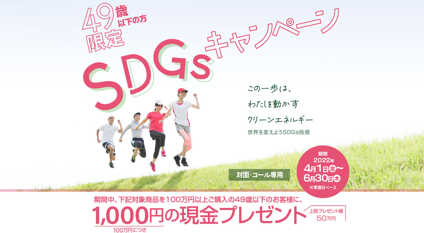 SDGsキャンペーン49歳以下の方限定！対面・コールのお客様専用購入期間：2022年4月1日(金)～6月30日(木)※受渡日ベース期間中、下記対象商品を100万円以上ご購入の49歳以下のお客様に、100万円につき1,000円の現金プレゼント!