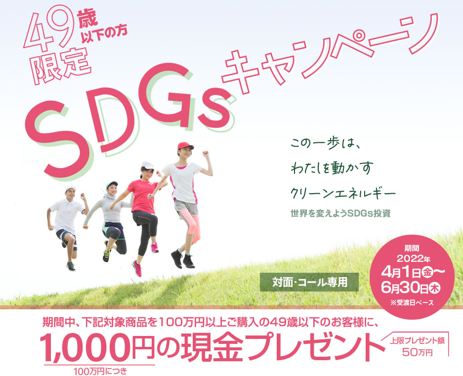 SDGsキャンペーン49歳以下の方限定！対面・コールのお客様専用購入期間：2022年4月1日(金)～6月30日(木)※受渡日ベース期間中、下記対象商品を100万円以上ご購入の49歳以下のお客様に、100万円につき1,000円の現金プレゼント!