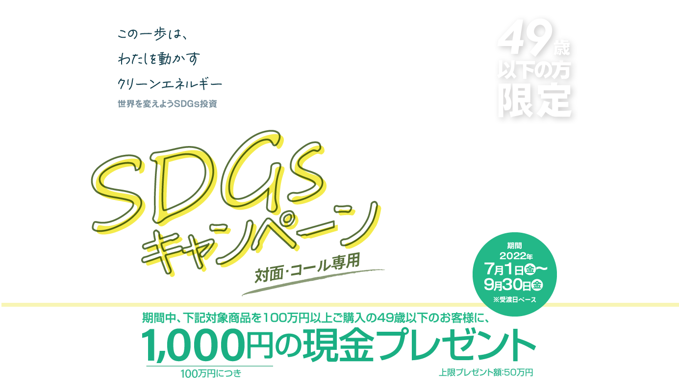 SDGsキャンペーン49歳以下の方限定！対面・コールのお客様専用購入期間：2022年7月1日(金)～9月30日(金)※受渡日ベース期間中、下記対象商品を100万円以上ご購入の49歳以下のお客様に、100万円につき1,000円の現金プレゼント!