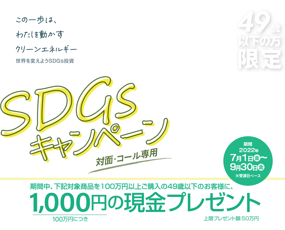 SDGsキャンペーン49歳以下の方限定！対面・コールのお客様専用購入期間：2022年7月1日(金)～9月30日(金)※受渡日ベース期間中、下記対象商品を100万円以上ご購入の49歳以下のお客様に、100万円につき1,000円の現金プレゼント!