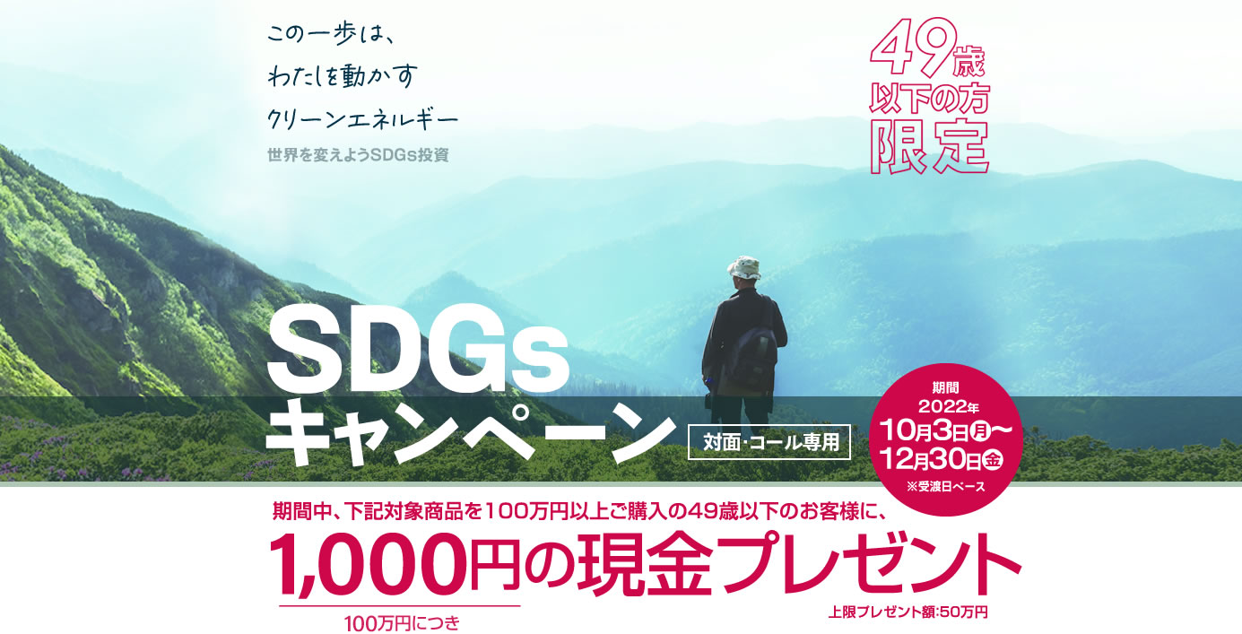 SDGsキャンペーン49歳以下の方限定！対面・コールのお客様専用購入期間：2022年10月3日(月)～12月30日(金)※受渡日ベース期間中、下記対象商品を100万円以上ご購入の49歳以下のお客様に、100万円につき1,000円の現金プレゼント!