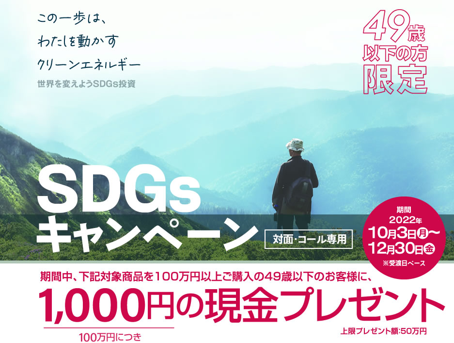 SDGsキャンペーン49歳以下の方限定！対面・コールのお客様専用購入期間：2022年10月3日(月)～12月30日(金)※受渡日ベース期間中、下記対象商品を100万円以上ご購入の49歳以下のお客様に、100万円につき1,000円の現金プレゼント!