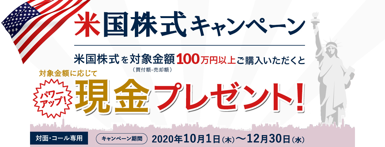 岩井コスモ証券[対面・コール専用]米国株式キャンペーン米国株式を対象金額(買付額－売却額)100万円以上ご購入いただくと対象金額に応じて現金プレゼント！キャンペーン期間2020年10月1日(木)～12月30日(水)