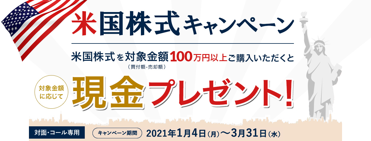 岩井コスモ証券[対面・コール専用]米国株式キャンペーン米国株式を対象金額(購入額－売却額)100万円以上ご購入いただくと対象金額に応じて現金プレゼント！キャンペーン期間2021年1月4日(月)～3月31日(水)