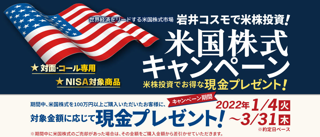 岩井コスモ証券[対面・コール専用]米国株式キャンペーン米国株式を対象金額(購入額－売却額)100万円以上ご購入いただくと対象金額に応じて現金プレゼント！キャンペーン期間2022年1月4日(火)～3月31日(木)