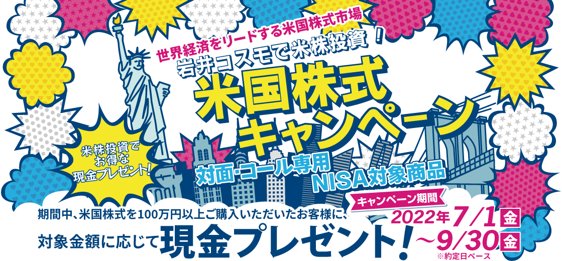 岩井コスモ証券[対面・コール専用]米国株式キャンペーン米国株式を対象金額(購入額－売却額)100万円以上ご購入いただくと対象金額に応じて現金プレゼント！キャンペーン期間2022年7月1日(金)～9月30日(金)