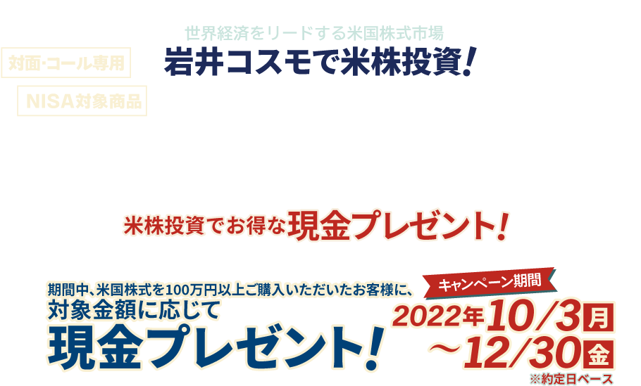 岩井コスモ証券[対面・コール専用]米国株式キャンペーン米国株式を対象金額(購入額－売却額)100万円以上ご購入いただくと対象金額に応じて現金プレゼント！キャンペーン期間2022年10月3日(月)～12月30日(金)