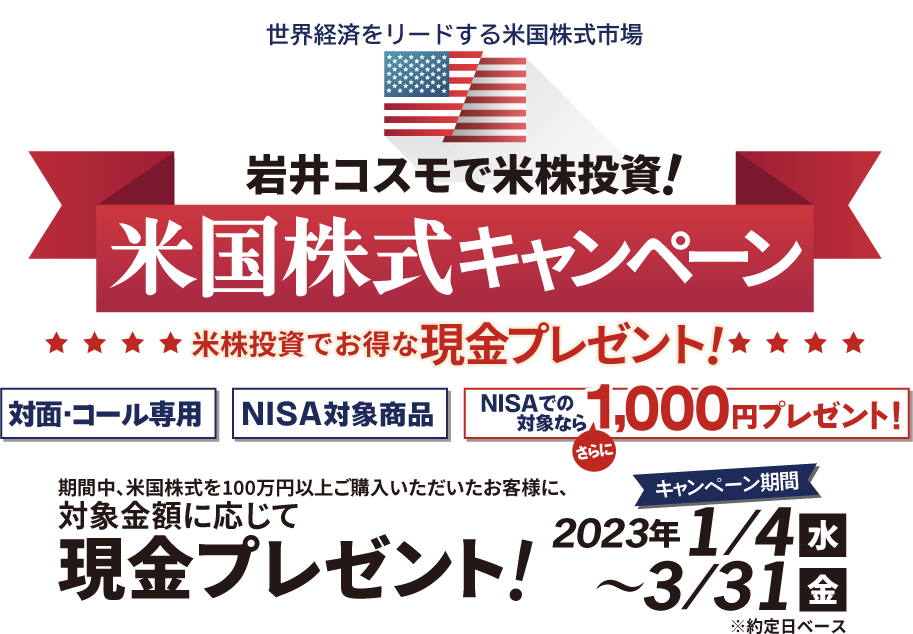 岩井コスモ証券[対面・コール専用]米国株式キャンペーン米国株式を対象金額(購入額－売却額)100万円以上ご購入いただくと対象金額に応じて現金プレゼント！キャンペーン期間2023年1月4日(水)～3月31日(金)