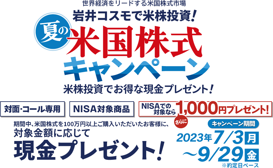 岩井コスモ証券[対面・コール専用]夏の米国株式キャンペーン米国株式を対象金額(購入額－売却額)100万円以上ご購入いただくと対象金額に応じて現金プレゼント！キャンペーン期間2023年7月3日(月)～9月29日(金)