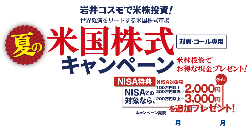 岩井コスモ証券[対面・コール専用]春の米国株式キャンペーン米国株式を対象金額(購入額－売却額)100万円以上ご購入いただくと対象金額に応じて現金プレゼント！キャンペーン期間2024年7月1日(月)～9月30日(月)
