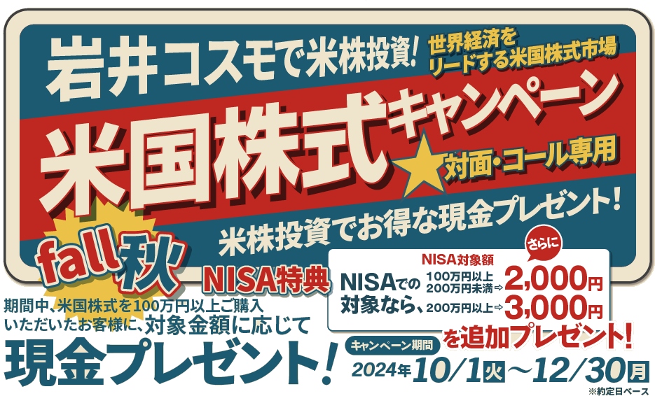 岩井コスモ証券[対面・コール専用]秋の米国株式キャンペーン米国株式を対象金額(購入額－売却額)100万円以上ご購入いただくと対象金額に応じて現金プレゼント！キャンペーン期間2024年10月1日(火)～12月30日(月)
