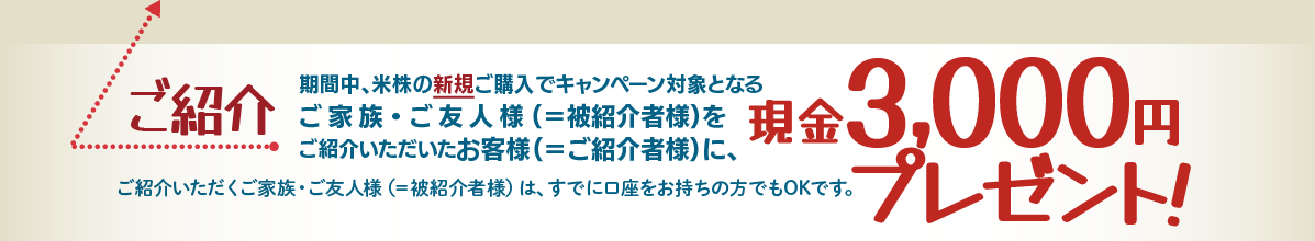 ご紹介いただくご家族・ご友人様(＝被紹介者様)は、すでに口座をお持ちの方でもOKです。期間中、米株の新規ご購入でキャンペーン対象となるご家族・ご友人様(＝被紹介者様)をご紹介いただいたお客様(＝ご紹介者様)に、現金3,000円をプレゼント!