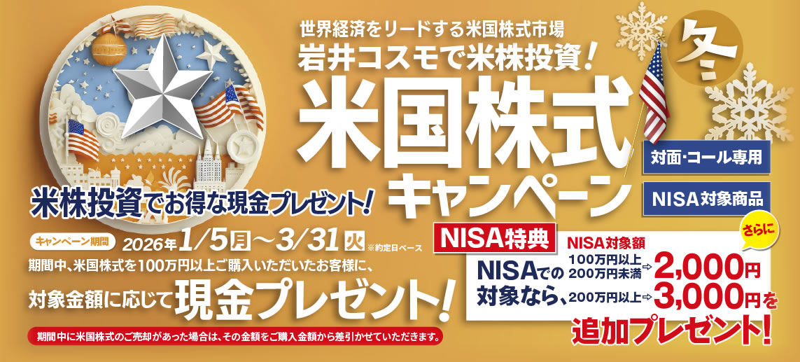 岩井コスモ証券[対面・コール専用]冬の米国株式キャンペーン米国株式を対象金額(購入額－売却額)100万円以上ご購入いただくと対象金額に応じて現金プレゼント！キャンペーン期間2026年1月5日(月)～3月31日(火)