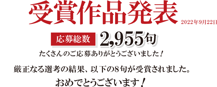 受賞作品発表応募総数2,955句たくさんんのご応募ありがとうございました！厳正なる選考の結果、以下の８句が受賞されました。おめでとうございます！