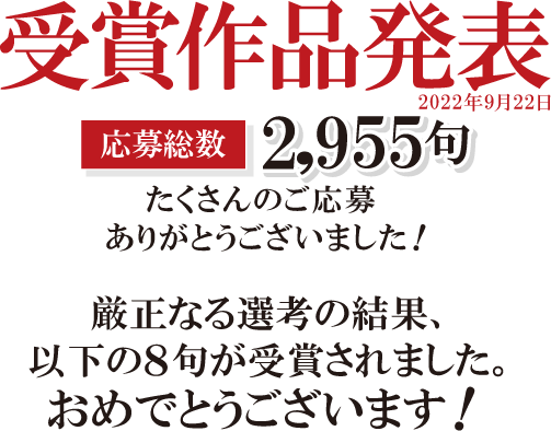 受賞作品発表応募総数2,955句たくさんんのご応募ありがとうございました！厳正なる選考の結果、以下の８句が受賞されました。おめでとうございます！