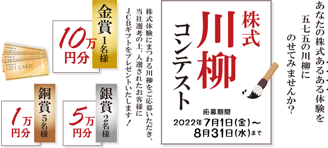 岩井コスモ証券[対面・コール専用]株式川柳コンテスト株式体験にまつわる川柳をご応募いただき、当社選考の上、入選されたお客様にJCBギフトをプレゼント！金賞1名10万円分銀賞2名5万円分銅賞5名1万円分応募期間2022年7月1日(金)～8月31日(水)まで