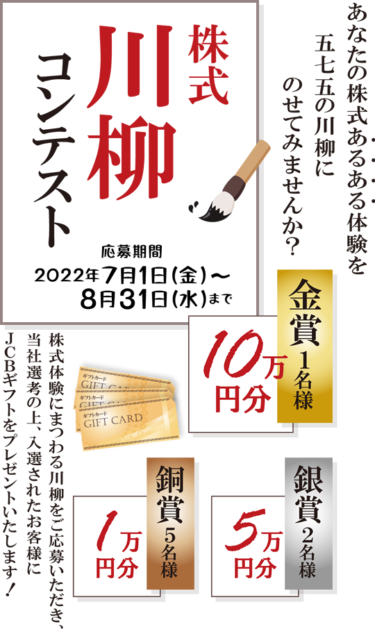 岩井コスモ証券[対面・コール専用]株式川柳コンテスト株式体験にまつわる川柳をご応募いただき、当社選考の上、入選されたお客様にJCBギフトをプレゼント！金賞1名10万円分銀賞2名5万円分銅賞5名1万円分応募期間2022年7月1日(金)～8月31日(水)まで