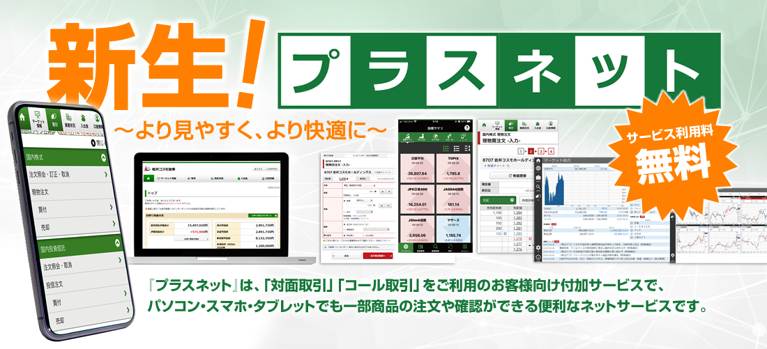 新生！プラスネット～より見やすく、より快適に～『プラスネット』は、「対面取引」「コール取引」をご利用のお客様向け付加サービスで、<br>パソコン・スマホ・タブレットでも一部商品の注文や確認ができる便利なネットサービスです。