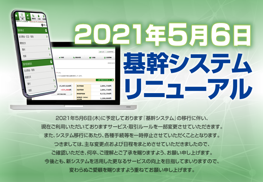 2021年5月6日基幹システムリニューアル2021年5月6日(木)に予定しております『基幹システム』の移行に伴い、現在ご利用いただいておりますサービス・取引ルールを一部変更させていただきます。また、システム移行にあたり、各種手続等を一時停止させていただくこととなります。つきましては、主な変更点および日程をまとめさせていただきましたので、ご確認いただき、何卒、ご理解とご了承を賜りますよう、お願い申し上げます。<br>今後とも、新システムを活用した更なるサービスの向上を目指してまいりますので、変わらぬご愛顧を賜りますよう重ねてお願い申し上げます。