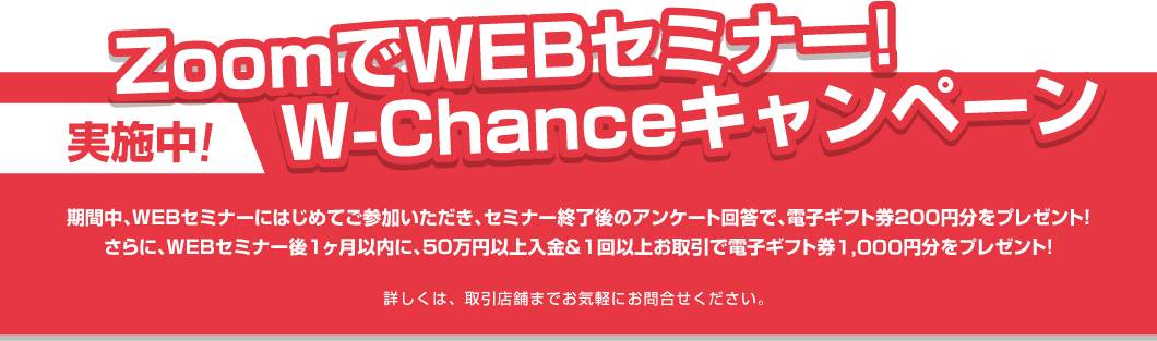 ZoomでWEBセミナー!W-Chanceキャンペーン実施中!期間中、WEBセミナーにはじめてご参加いただき、セミナー終了後のアンケート回答で、電子ギフト券200円分をプレゼント!さらに、WEBセミナー後1ヶ月以内に、50万円以上入金&1回以上お取引で電子ギフト券1,000円分をプレゼント!詳しくは、取引店舗までお気軽にお問合せください。