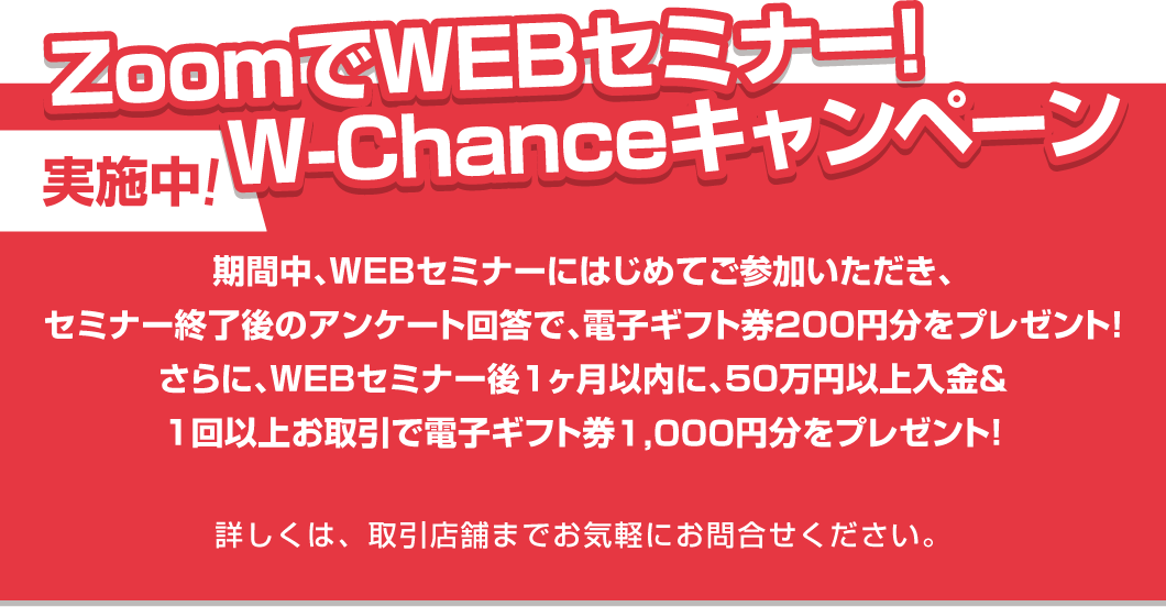 ZoomでWEBセミナー!W-Chanceキャンペーン実施中!期間中、WEBセミナーにはじめてご参加いただき、セミナー終了後のアンケート回答で、電子ギフト券200円分をプレゼント!さらに、WEBセミナー後1ヶ月以内に、50万円以上入金&1回以上お取引で電子ギフト券1,000円分をプレゼント!詳しくは、取引店舗までお気軽にお問合せください。